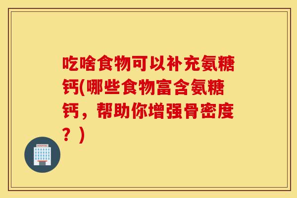 吃啥食物可以补充氨糖钙(哪些食物富含氨糖钙,帮助你增强骨密度?) 吃啥食物可以补充氨糖钙(哪些食物富含氨糖钙,帮助你增强骨密度?)