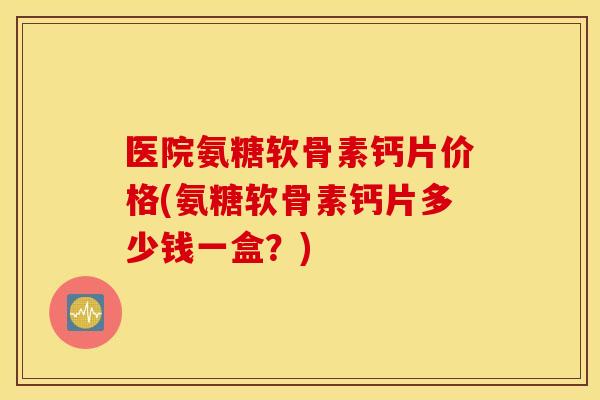 医院氨糖软骨素钙片价格(氨糖软骨素钙片多少钱一盒?) 医院氨糖软骨素钙片价格(氨糖软骨素钙片多少钱一盒?)