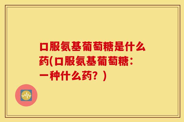 口服氨基葡萄糖是什么药(口服氨基葡萄糖:一种什么药?) 口服氨基葡萄糖是什么药(口服氨基葡萄糖:一种什么药?)