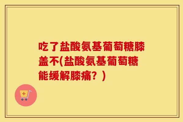 吃了盐酸氨基葡萄糖膝盖不(盐酸氨基葡萄糖能缓解膝痛?) 吃了盐酸氨基葡萄糖膝盖不(盐酸氨基葡萄糖能缓解膝痛?)