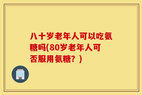 八十岁老年人可以吃氨糖吗(80岁老年人可否服用氨糖?) 八十岁老年人可以吃氨糖吗(80岁老年人可否服用氨糖?)