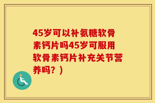 45岁可以补氨糖软骨素钙片吗45岁可服用软骨素钙片补充关节营养吗?) 45岁可以补氨糖软骨素钙片吗45岁可服用软骨素钙片补充关节营养吗?)