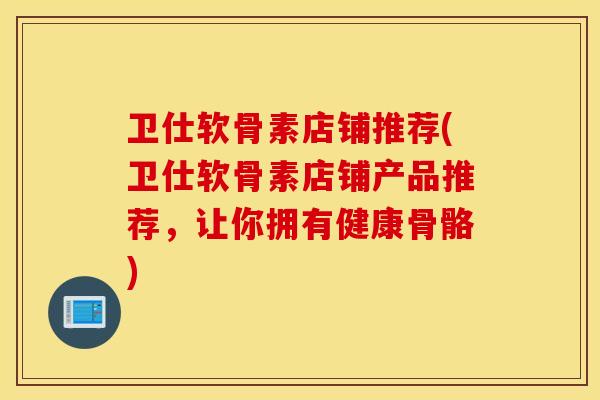卫仕软骨素店铺推荐(卫仕软骨素店铺产品推荐，让你拥有健康骨骼)
