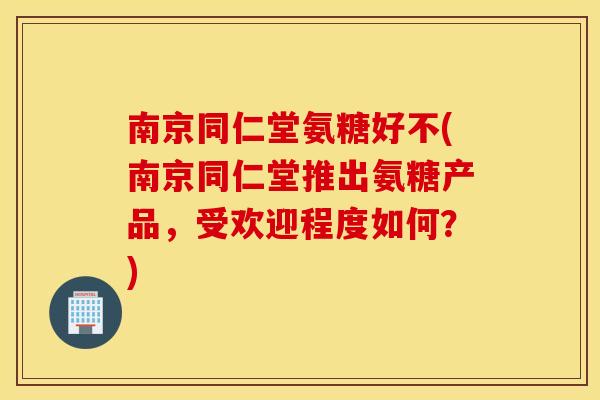 南京同仁堂氨糖好不(南京同仁堂推出氨糖产品,受欢迎程度如何?) 南京同仁堂氨糖好不(南京同仁堂推出氨糖产品,受欢迎程度如何?)