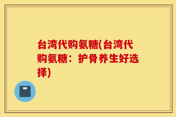 台湾代购氨糖(台湾代购氨糖：护骨养生好选择)