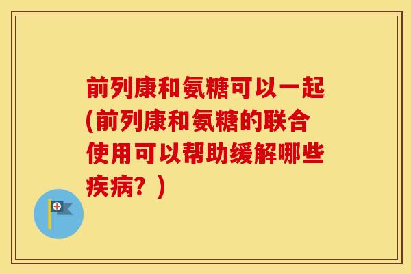 前列康和氨糖可以一起(前列康和氨糖的联合使用可以帮助缓解哪些?) 前列康和氨糖可以一起(前列康和氨糖的联合使用可以帮助缓解哪些?)
