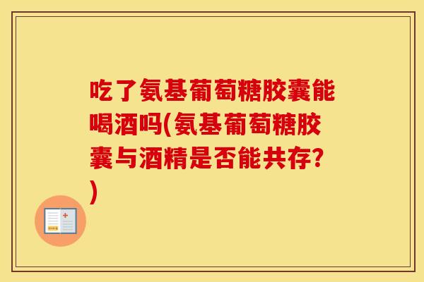 吃了氨基葡萄糖胶囊能喝酒吗(氨基葡萄糖胶囊与酒精是否能共存？)