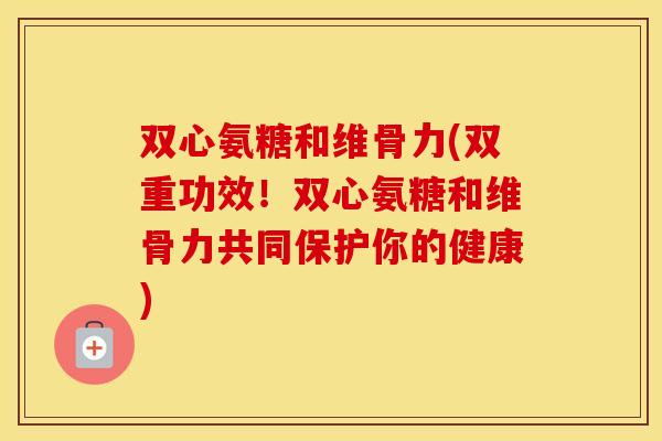 双心氨糖和维骨力(双重功效!双心氨糖和维骨力共同保护你的健康) 双心氨糖和维骨力(双重功效!双心氨糖和维骨力共同保护你的健康)
