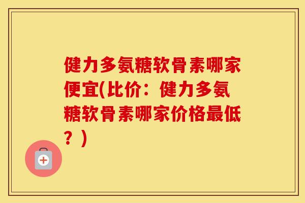 健力多氨糖软骨素哪家便宜(比价:健力多氨糖软骨素哪家价格低?) 健力多氨糖软骨素哪家便宜(比价:健力多氨糖软骨素哪家价格低?)