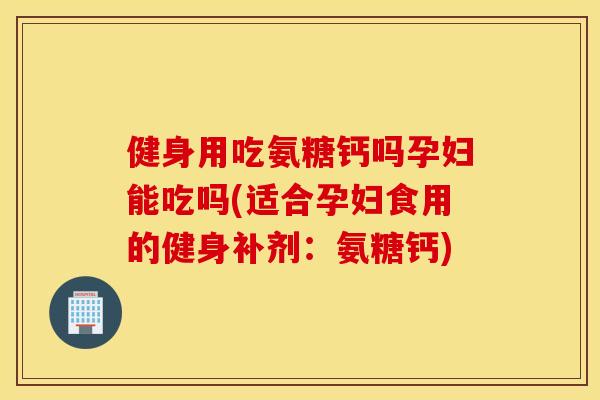 健身用吃氨糖钙吗孕妇能吃吗(适合孕妇食用的健身补剂:氨糖钙) 健身用吃氨糖钙吗孕妇能吃吗(适合孕妇食用的健身补剂:氨糖钙)
