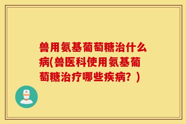 兽用氨基葡萄糖什么(兽医科使用氨基葡萄糖哪些?) 兽用氨基葡萄糖什么(兽医科使用氨基葡萄糖哪些?)