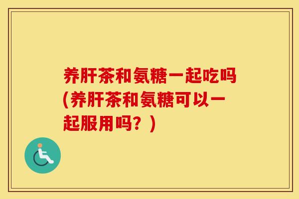 养茶和氨糖一起吃吗(养茶和氨糖可以一起服用吗?) 养茶和氨糖一起吃吗(养茶和氨糖可以一起服用吗?)