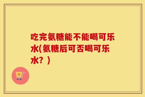 吃完氨糖能不能喝可乐水(氨糖后可否喝可乐水？)