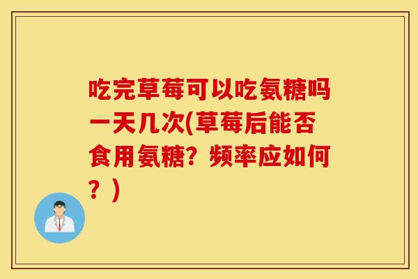吃完草莓可以吃氨糖吗一天几次(草莓后能否食用氨糖?频率应如何?) 吃完草莓可以吃氨糖吗一天几次(草莓后能否食用氨糖?频率应如何?)