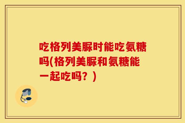 吃格列美脲时能吃氨糖吗(格列美脲和氨糖能一起吃吗？)