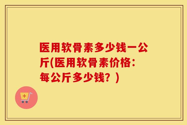 医用软骨素多少钱一公斤(医用软骨素价格:每公斤多少钱?) 医用软骨素多少钱一公斤(医用软骨素价格:每公斤多少钱?)