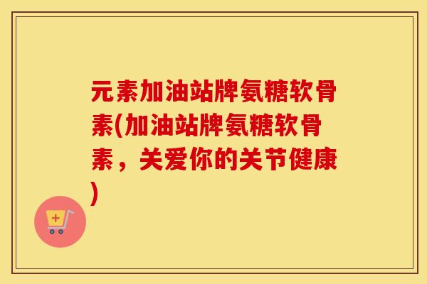 元素加油站牌氨糖软骨素(加油站牌氨糖软骨素,关爱你的关节健康) 元素加油站牌氨糖软骨素(加油站牌氨糖软骨素,关爱你的关节健康)