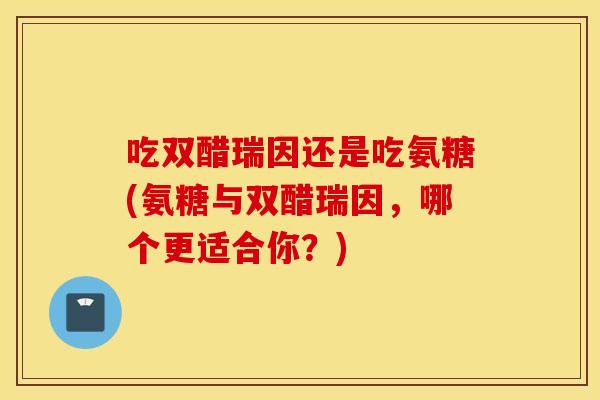 吃双醋瑞因还是吃氨糖(氨糖与双醋瑞因，哪个更适合你？)