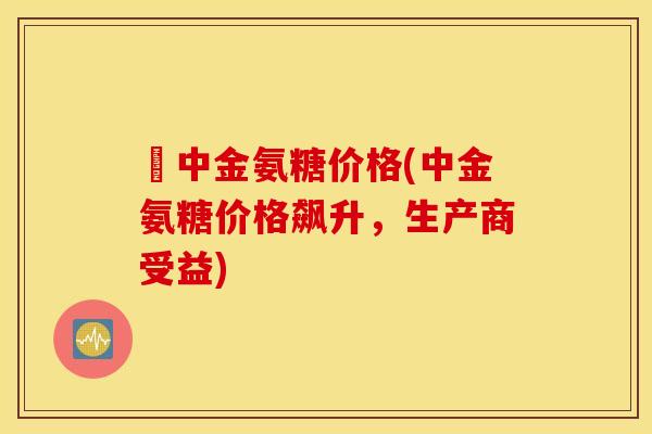 傦中金氨糖价格(中金氨糖价格飙升,生产商受益) 傦中金氨糖价格(中金氨糖价格飙升,生产商受益)