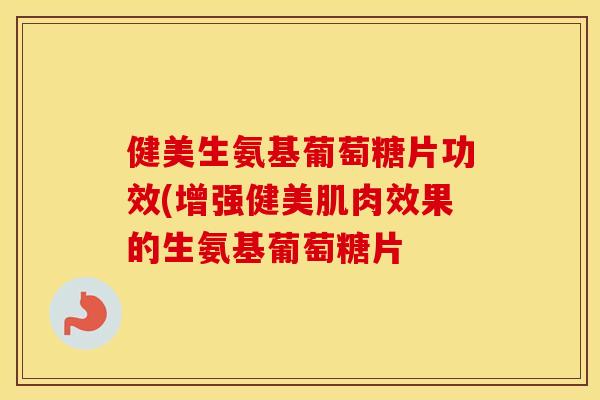 健美生氨基葡萄糖片功效(增强健美肌肉效果的生氨基葡萄糖片