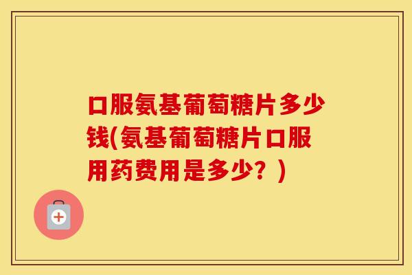 口服氨基葡萄糖片多少钱(氨基葡萄糖片口服用药费用是多少?) 口服氨基葡萄糖片多少钱(氨基葡萄糖片口服用药费用是多少?)