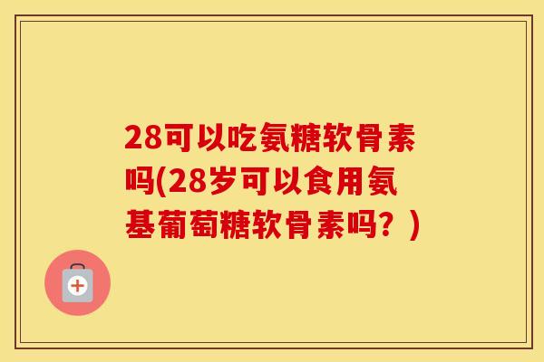28可以吃氨糖软骨素吗(28岁可以食用氨基葡萄糖软骨素吗？)
