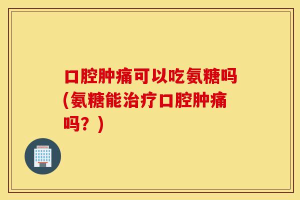 口腔肿痛可以吃氨糖吗(氨糖能口腔肿痛吗？)
