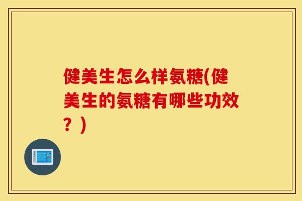 健美生怎么样氨糖(健美生的氨糖有哪些功效？)
