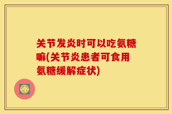关节发炎时可以吃氨糖嘛(患者可食用氨糖缓解症状)