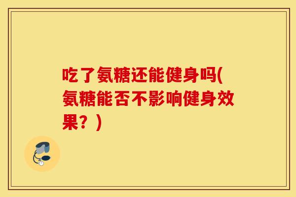 吃了氨糖还能健身吗(氨糖能否不影响健身效果？)