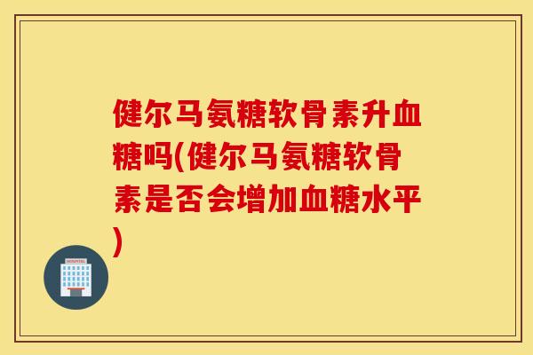 健尔马氨糖软骨素升吗(健尔马氨糖软骨素是否会增加水平) 健尔马氨糖软骨素升吗(健尔马氨糖软骨素是否会增加水平)