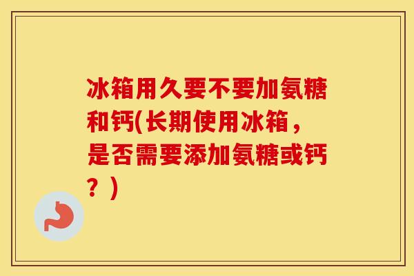 冰箱用久要不要加氨糖和钙(长期使用冰箱，是否需要添加氨糖或钙？)