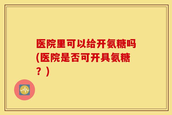 医院里可以给开氨糖吗(医院是否可开具氨糖?) 医院里可以给开氨糖吗(医院是否可开具氨糖?)