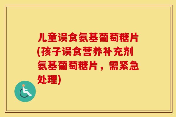 儿童误食氨基葡萄糖片(孩子误食营养补充剂氨基葡萄糖片,需紧急处理) 儿童误食氨基葡萄糖片(孩子误食营养补充剂氨基葡萄糖片,需紧急处理)