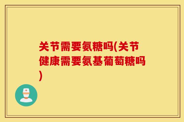 关节需要氨糖吗(关节健康需要氨基葡萄糖吗) 关节需要氨糖吗(关节健康需要氨基葡萄糖吗)