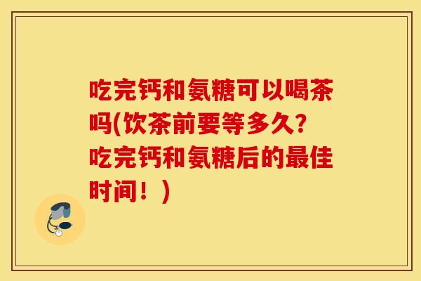 吃完钙和氨糖可以喝茶吗(饮茶前要等多久?吃完钙和氨糖后的佳时间!) 吃完钙和氨糖可以喝茶吗(饮茶前要等多久?吃完钙和氨糖后的佳时间!)