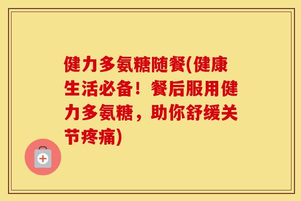 健力多氨糖随餐(健康生活必备!餐后服用健力多氨糖,助你舒缓关节) 健力多氨糖随餐(健康生活必备!餐后服用健力多氨糖,助你舒缓关节)