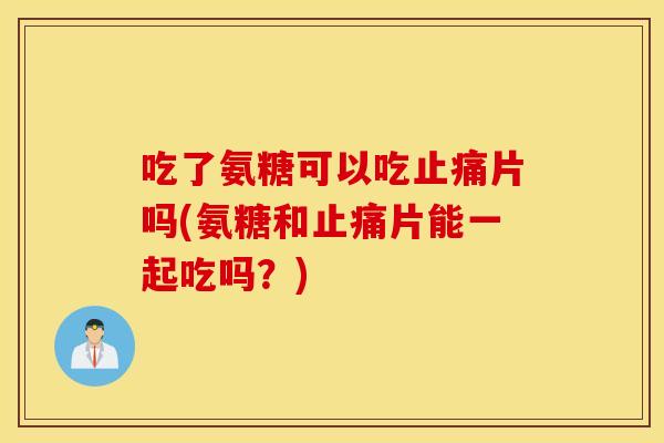 吃了氨糖可以吃片吗(氨糖和片能一起吃吗?) 吃了氨糖可以吃片吗(氨糖和片能一起吃吗?)