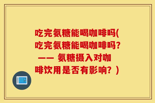 吃完氨糖能喝咖啡吗(吃完氨糖能喝咖啡吗? —— 氨糖摄入对咖啡饮用是否有影响?) 吃完氨糖能喝咖啡吗(吃完氨糖能喝咖啡吗? —— 氨糖摄入对咖啡饮用是否有影响?)