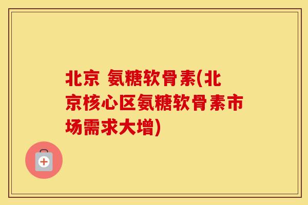 北京 氨糖软骨素(北京核心区氨糖软骨素市场需求大增)