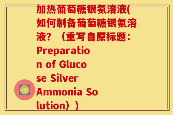 加热葡萄糖银氨溶液(如何制备葡萄糖银氨溶液？（重写自原标题：Preparation of Glucose Silver Ammonia Solution）)