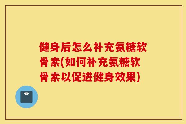 健身后怎么补充氨糖软骨素(如何补充氨糖软骨素以促进健身效果)