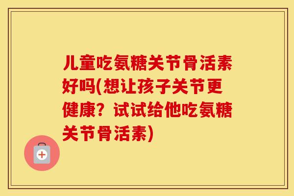 儿童吃氨糖关节骨活素好吗(想让孩子关节更健康？试试给他吃氨糖关节骨活素)