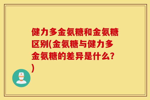 健力多金氨糖和金氨糖区别(金氨糖与健力多金氨糖的差异是什么?) 健力多金氨糖和金氨糖区别(金氨糖与健力多金氨糖的差异是什么?)