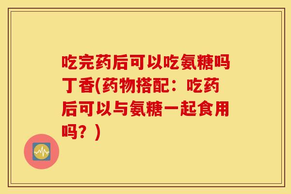 吃完药后可以吃氨糖吗丁香(搭配：吃药后可以与氨糖一起食用吗？)