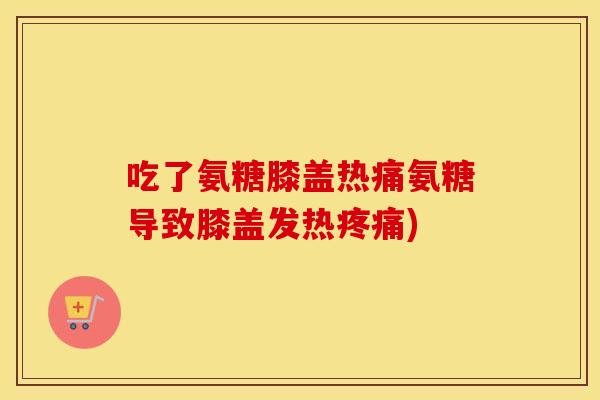 吃了氨糖膝盖热痛氨糖导致膝盖发热)