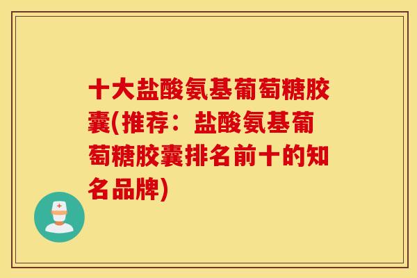 十大盐酸氨基葡萄糖胶囊(推荐：盐酸氨基葡萄糖胶囊排名前十的知名品牌)