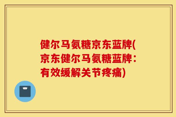 健尔马氨糖京东蓝牌(京东健尔马氨糖蓝牌：有效缓解关节)