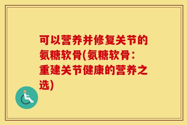 可以营养并修复关节的氨糖软骨(氨糖软骨:重建关节健康的营养之选) 可以营养并修复关节的氨糖软骨(氨糖软骨:重建关节健康的营养之选)