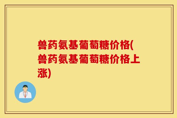 兽药氨基葡萄糖价格(兽药氨基葡萄糖价格上涨) 兽药氨基葡萄糖价格(兽药氨基葡萄糖价格上涨)